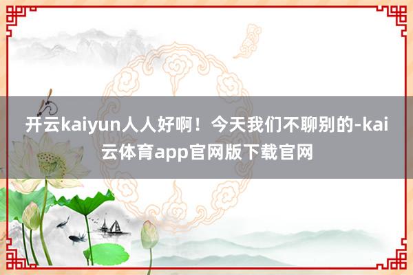 开云kaiyun人人好啊!今天我们不聊别的-kai云体育app官网版下载官网
