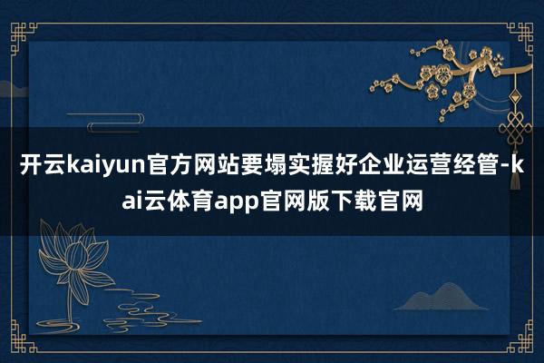 开云kaiyun官方网站要塌实握好企业运营经管-kai云体育app官网版下载官网
