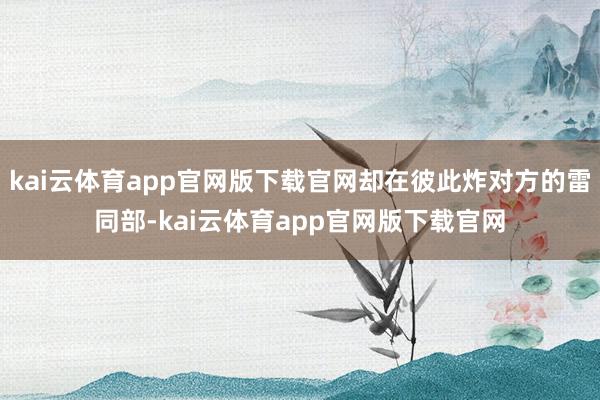 kai云体育app官网版下载官网却在彼此炸对方的雷同部-kai云体育app官网版下载官网