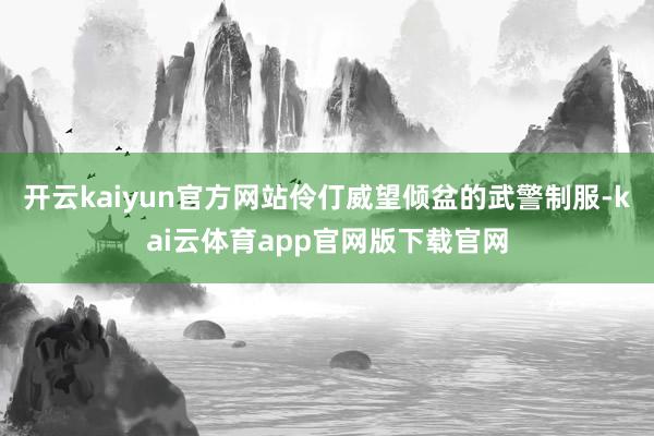 开云kaiyun官方网站伶仃威望倾盆的武警制服-kai云体育app官网版下载官网