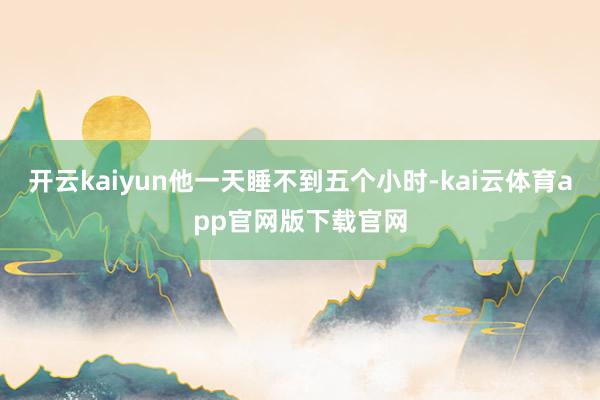 开云kaiyun他一天睡不到五个小时-kai云体育app官网版下载官网