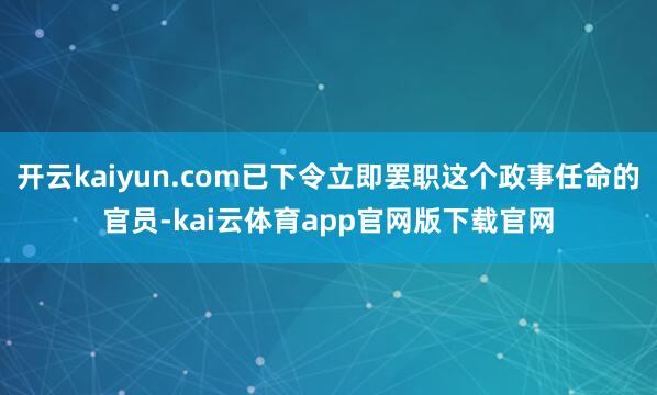 开云kaiyun.com已下令立即罢职这个政事任命的官员-kai云体育app官网版下载官网