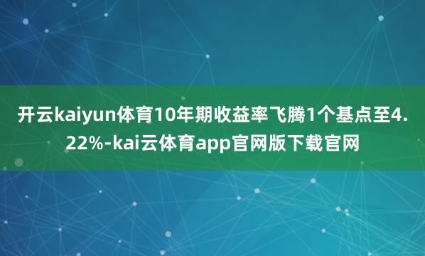 开云kaiyun体育 10年期收益率飞腾1个基点至4.22%-kai云体育app官网版下载官网