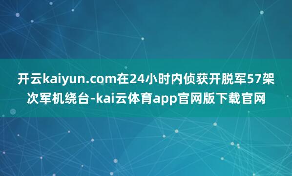 开云kaiyun.com在24小时内侦获开脱军57架次军机绕台-kai云体育app官网版下载官网