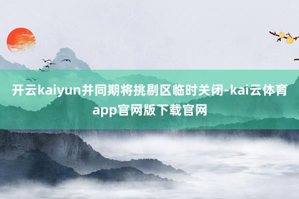 开云kaiyun并同期将挑剔区临时关闭-kai云体育app官网版下载官网
