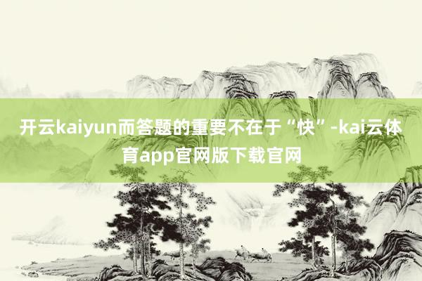 开云kaiyun而答题的重要不在于“快”-kai云体育app官网版下载官网