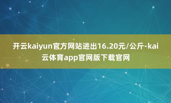 开云kaiyun官方网站进出16.20元/公斤-kai云体育app官网版下载官网