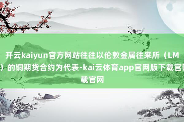 开云kaiyun官方网站往往以伦敦金属往来所(LME)的铜期货合约为代表-kai云体育app官网版下载官网