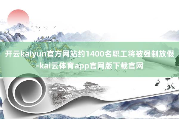 开云kaiyun官方网站约1400名职工将被强制放假-kai云体育app官网版下载官网