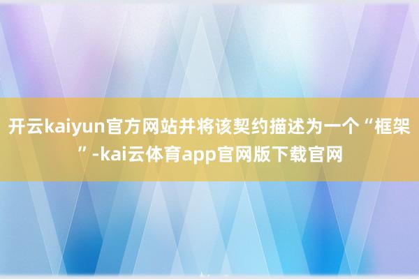 开云kaiyun官方网站并将该契约描述为一个“框架”-kai云体育app官网版下载官网