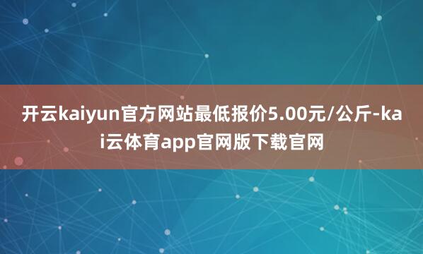 开云kaiyun官方网站最低报价5.00元/公斤-kai云体育app官网版下载官网