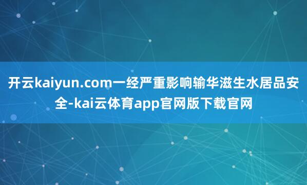 开云kaiyun.com一经严重影响输华滋生水居品安全-kai云体育app官网版下载官网