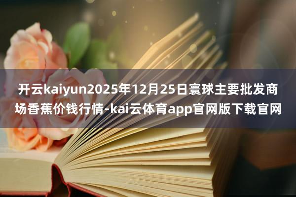开云kaiyun2025年12月25日寰球主要批发商场香蕉价钱行情-kai云体育app官网版下载官网
